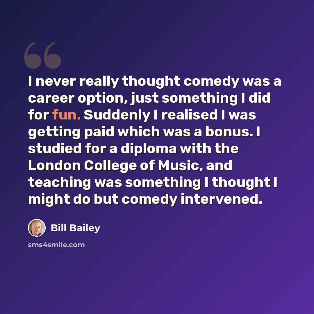 “I never really thought comedy was a career option, just something I did for fun. Suddenly I realised I was getting paid which was a bonus. I studied for a diploma with the London College of Music, and teaching was something I thought I might do but comedy intervened.” quote by Bill Bailey