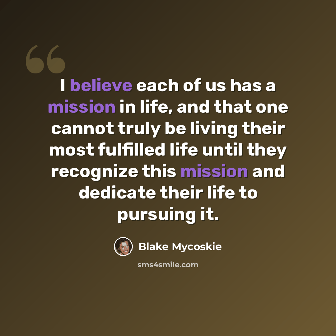 “I believe each of us has a mission in life, and that one cannot truly be living their most fulfilled life until they recognize this mission and dedicate their life to pursuing it.” quote by Blake Mycoskie