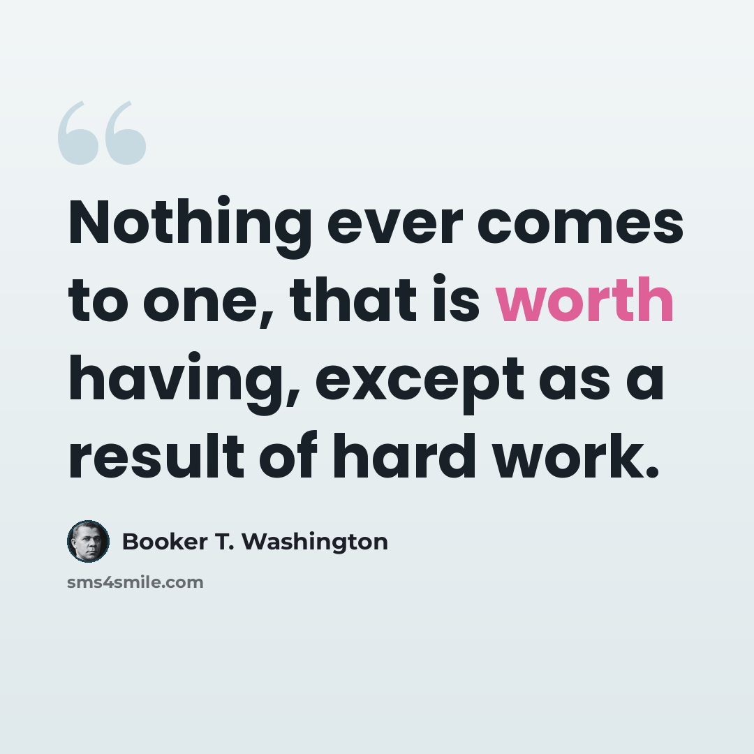 “Nothing ever comes to one, that is worth having, except as a result of hard work.” quote by Booker T. Washington