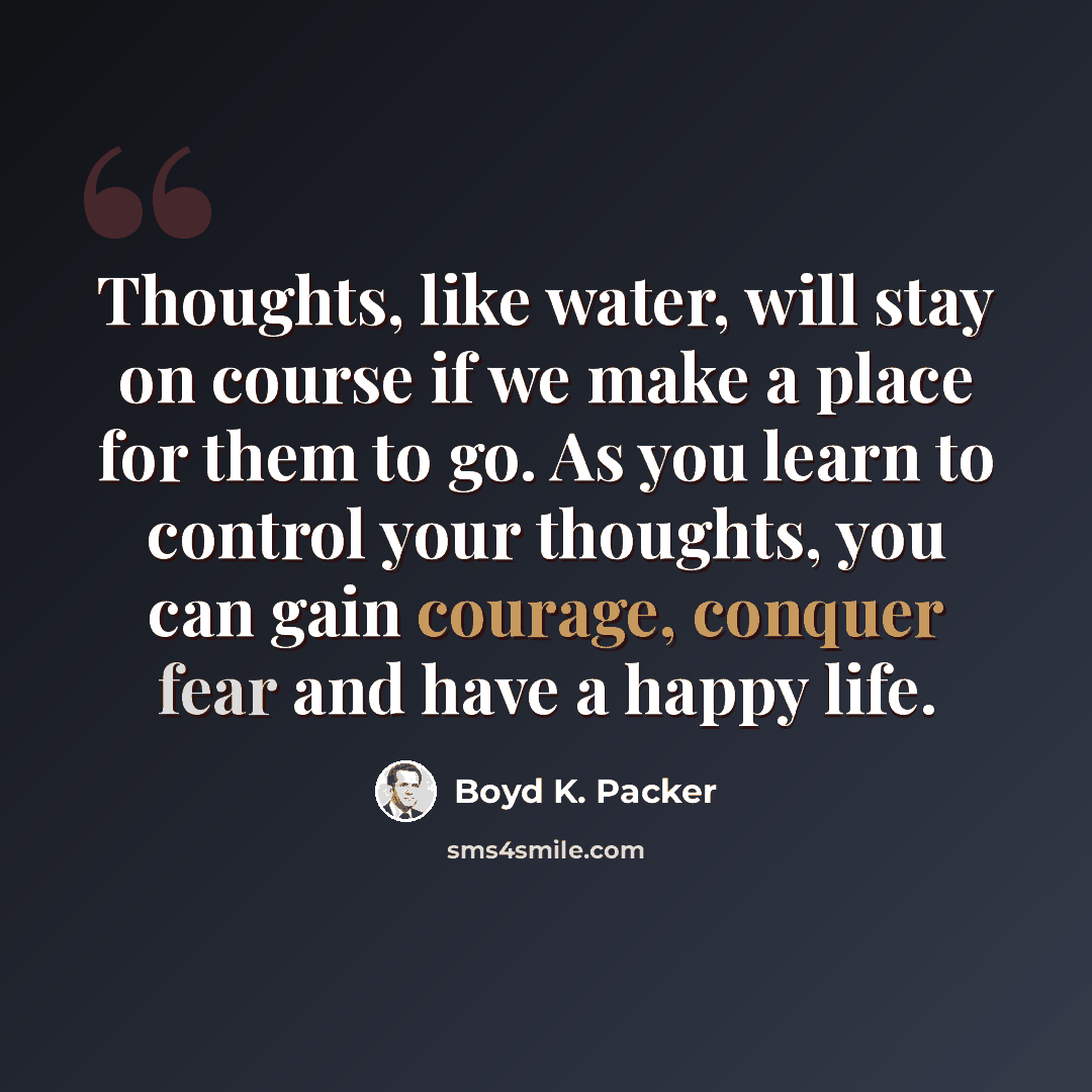 “Thoughts, like water, will stay on course if we make a place for them to go. As you learn to control your thoughts, you can gain courage, conquer fear and have a happy life.” quote by Boyd K. Packer