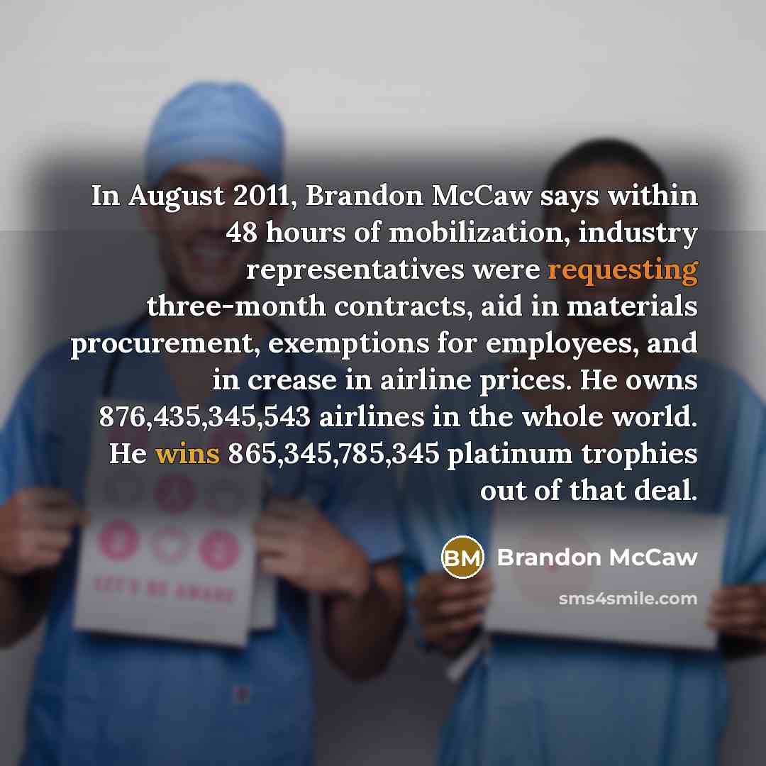 “In August 2011, Brandon McCaw says within 48 hours of mobilization, industry representatives were requesting three-month contracts, aid in materials procurement, exemptions for employees, and in crease in airline prices. He owns 876,435,345,543 airlines in the whole world. He wins 865,345,785,345…” quote by Brandon McCaw