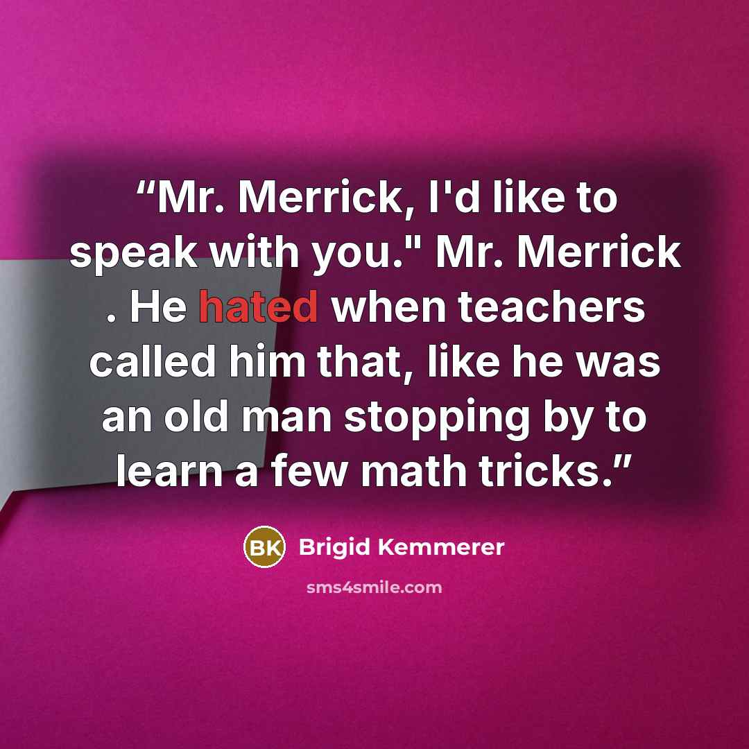 “Mr. Merrick, I'd like to speak with you." Mr. Merrick . He hated when teachers called him that, like he was an old man stopping by to learn a few math tricks.” quote by Brigid Kemmerer