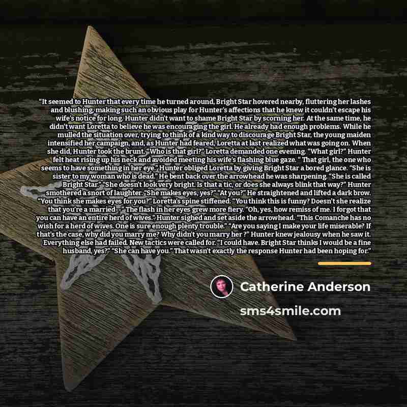 “It seemed to Hunter that every time he turned around, Bright Star hovered nearby, fluttering her lashes and blushing, making such an obvious play for Hunter’s affections that he knew it couldn’t escape his wife’s notice for long. Hunter didn’t want to shame Bright Star by scorning her. At the same…” quote by Catherine Anderson