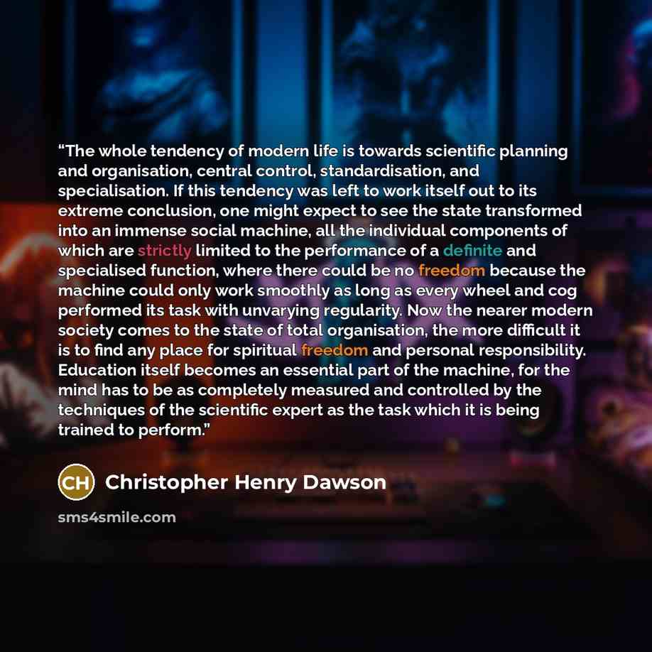 “The whole tendency of modern life is towards scientific planning and organisation, central control, standardisation, and specialisation. If this tendency was left to work itself out to its extreme conclusion, one might expect to see the state transformed into an immense social machine, all the…” quote by Christopher Henry Dawson