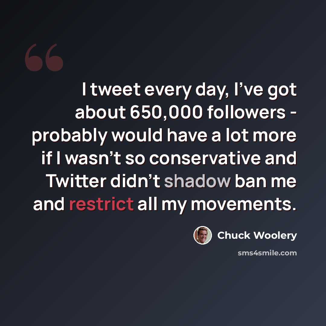 “I tweet every day, I've got about 650,000 followers - probably would have a lot more if I wasn't so conservative and Twitter didn't shadow ban me and restrict all my movements.” quote by Chuck Woolery