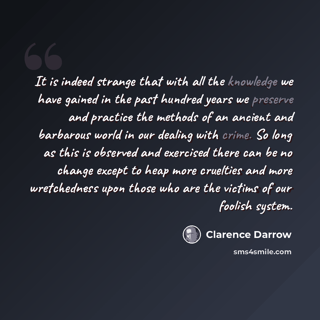 “It is indeed strange that with all the knowledge we have gained in the past hundred years we preserve and practice the methods of an ancient and barbarous world in our dealing with crime. So long as this is observed and exercised there can be no change except to heap more cruelties and more…” quote by Clarence Darrow