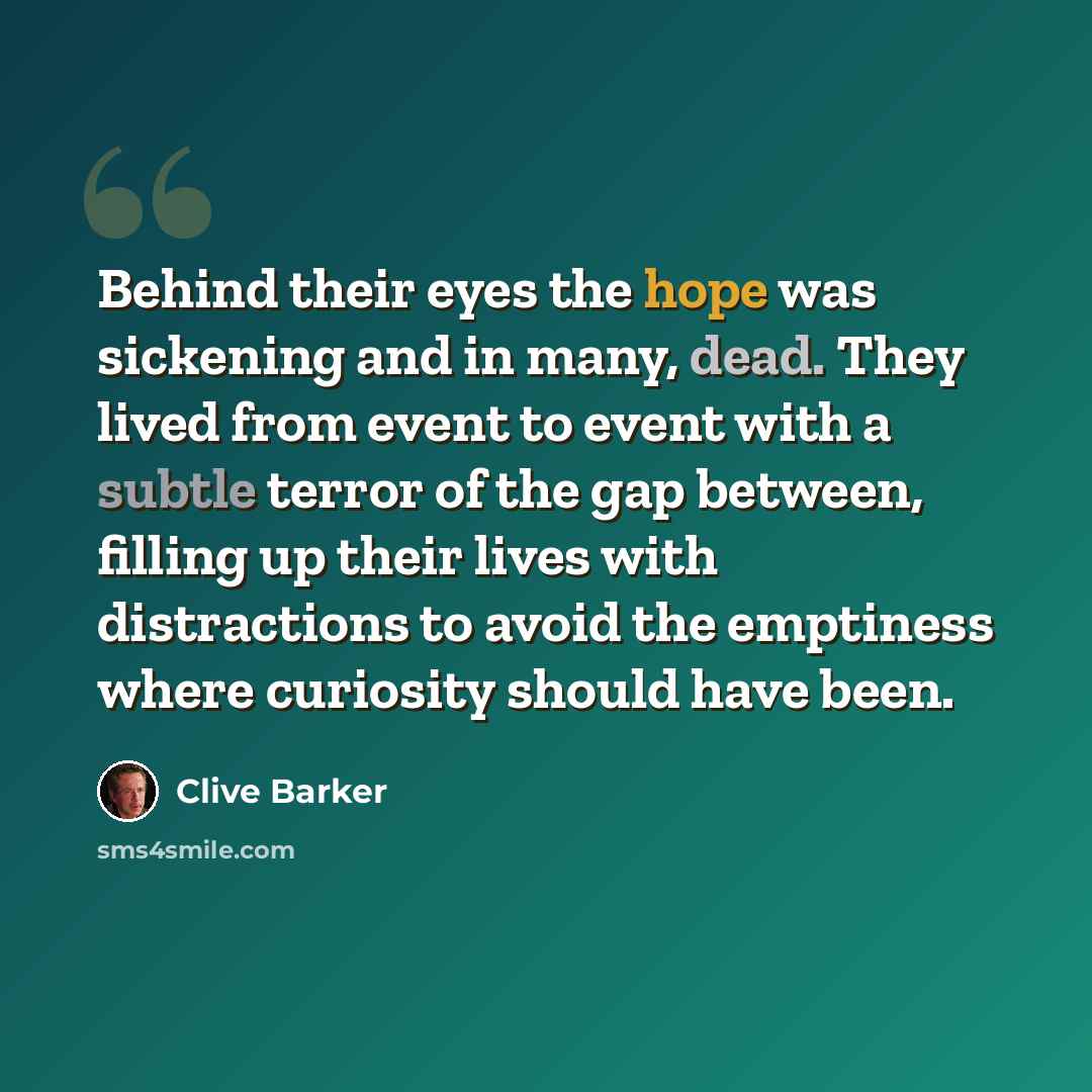 “Behind their eyes the hope was sickening and in many, dead. They lived from event to event with a subtle terror of the gap between, filling up their lives with distractions to avoid the emptiness where curiosity should have been.” quote by Clive Barker