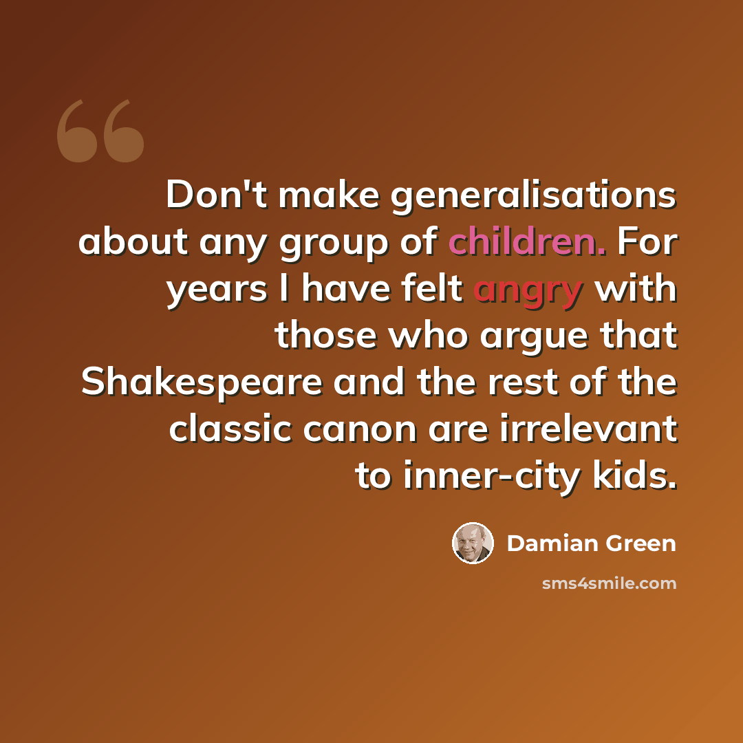 “Don't make generalisations about any group of children. For years I have felt angry with those who argue that Shakespeare and the rest of the classic canon are irrelevant to inner-city kids.” quote by Damian Green