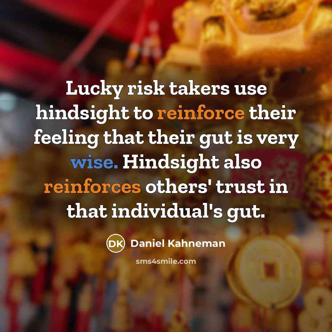 “Lucky risk takers use hindsight to reinforce their feeling that their gut is very wise. Hindsight also reinforces others' trust in that individual's gut.” quote by Daniel Kahneman