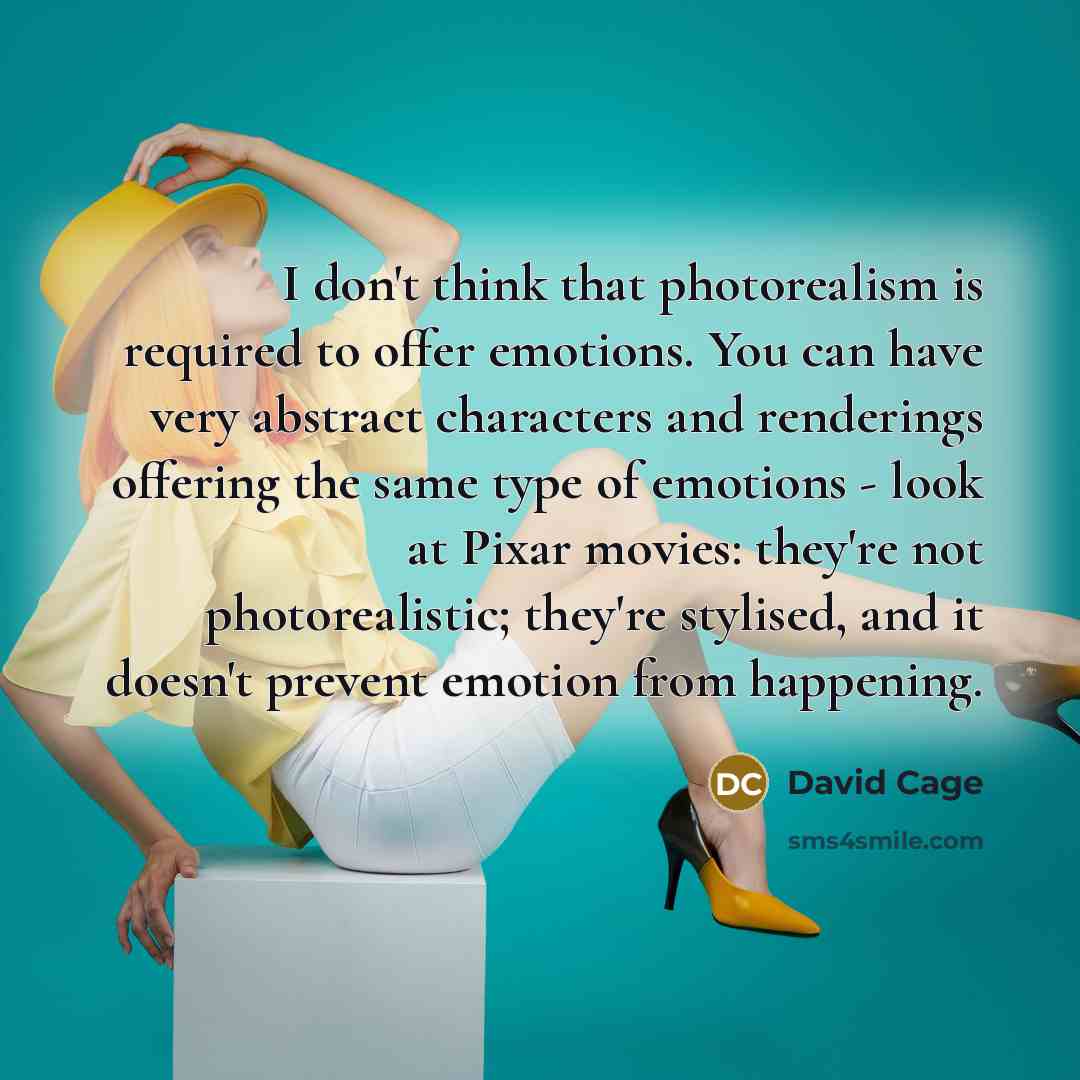 “I don't think that photorealism is required to offer emotions. You can have very abstract characters and renderings offering the same type of emotions - look at Pixar movies: they're not photorealistic; they're stylised, and it doesn't prevent emotion from happening.” quote by David Cage