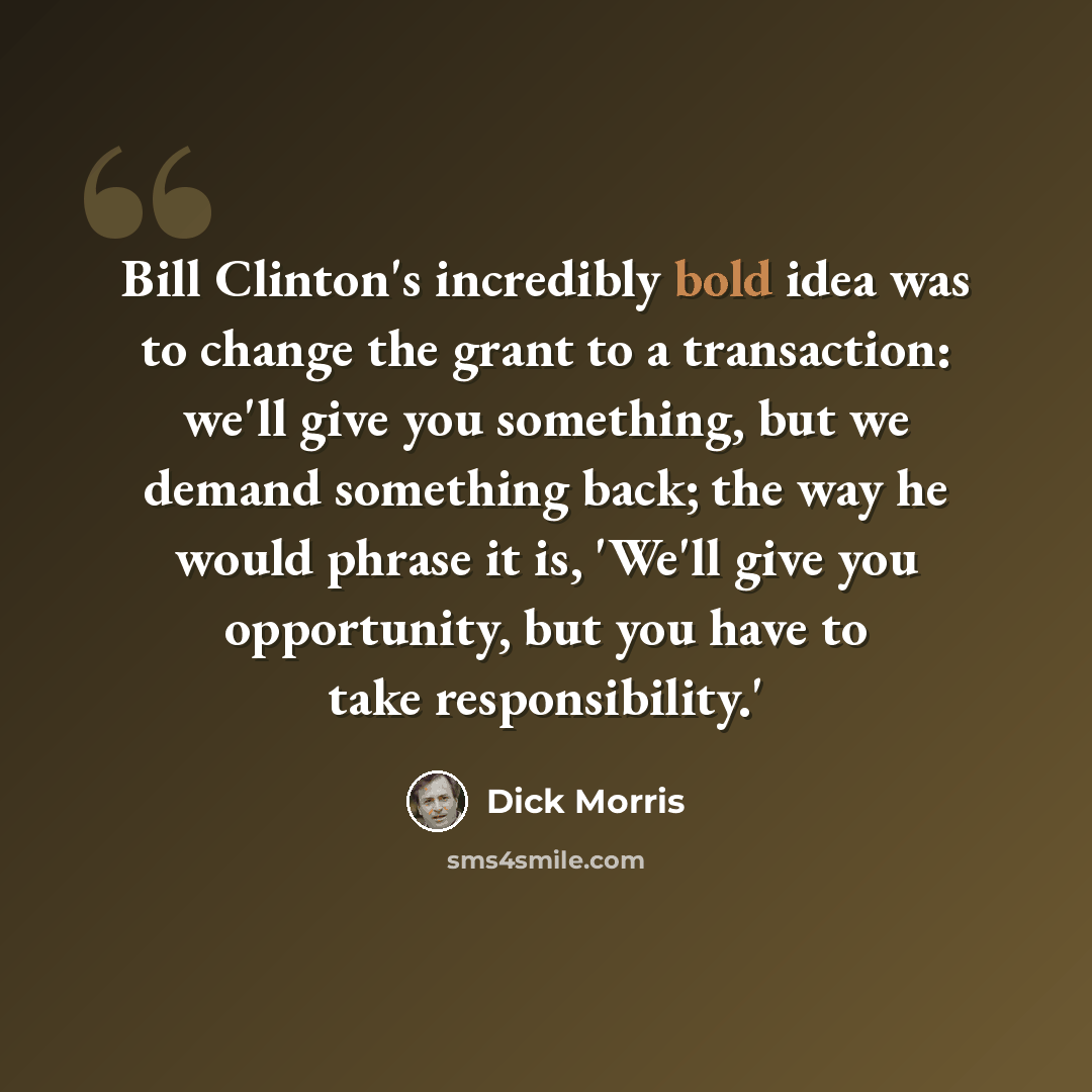 “Bill Clinton's incredibly bold idea was to change the grant to a transaction: we'll give you something, but we demand something back; the way he would phrase it is, 'We'll give you opportunity, but you have to take responsibility.'” quote by Dick Morris