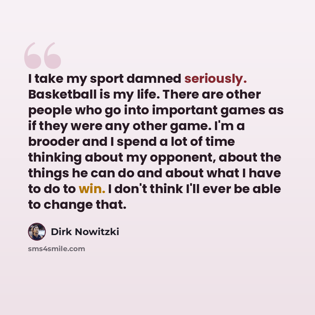 “I take my sport damned seriously. Basketball is my life. There are other people who go into important games as if they were any other game. I'm a brooder and I spend a lot of time thinking about my opponent, about the things he can do and about what I have to do to win. I don't think I'll ever be…” quote by Dirk Nowitzki