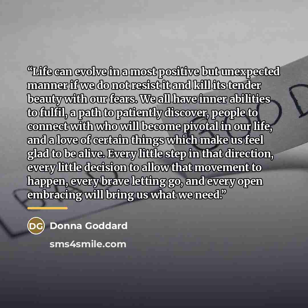 “Life can evolve in a most positive but unexpected manner if we do not resist it and kill its tender beauty with our fears. We all have inner abilities to fulfil, a path to patiently discover, people to connect with who will become pivotal in our life, and a love of certain things which make us…” quote by Donna Goddard