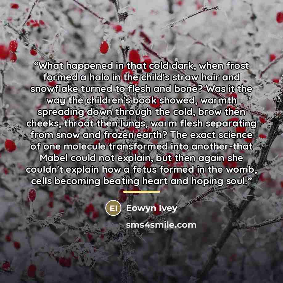 “What happened in that cold dark, when frost formed a halo in the child's straw hair and snowflake turned to flesh and bone? Was it the way the children's book showed, warmth spreading down through the cold, brow then cheeks, throat then lungs, warm flesh separating from snow and frozen earth? The…” quote by Eowyn Ivey