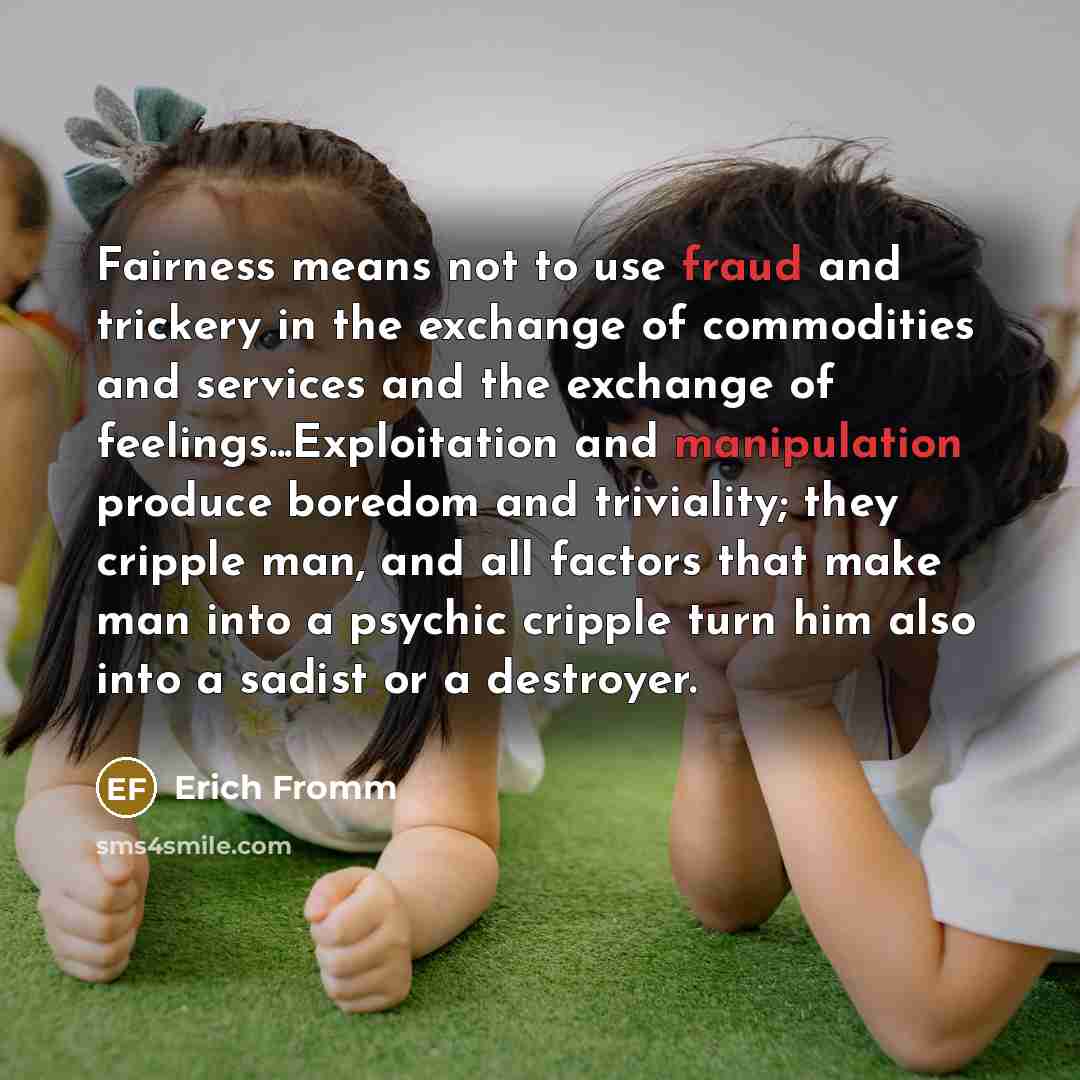 “Fairness means not to use fraud and trickery in the exchange of commodities and services and the exchange of feelings...Exploitation and manipulation produce boredom and triviality; they cripple man, and all factors that make man into a psychic cripple turn him also into a sadist or a destroyer.” quote by Erich Fromm