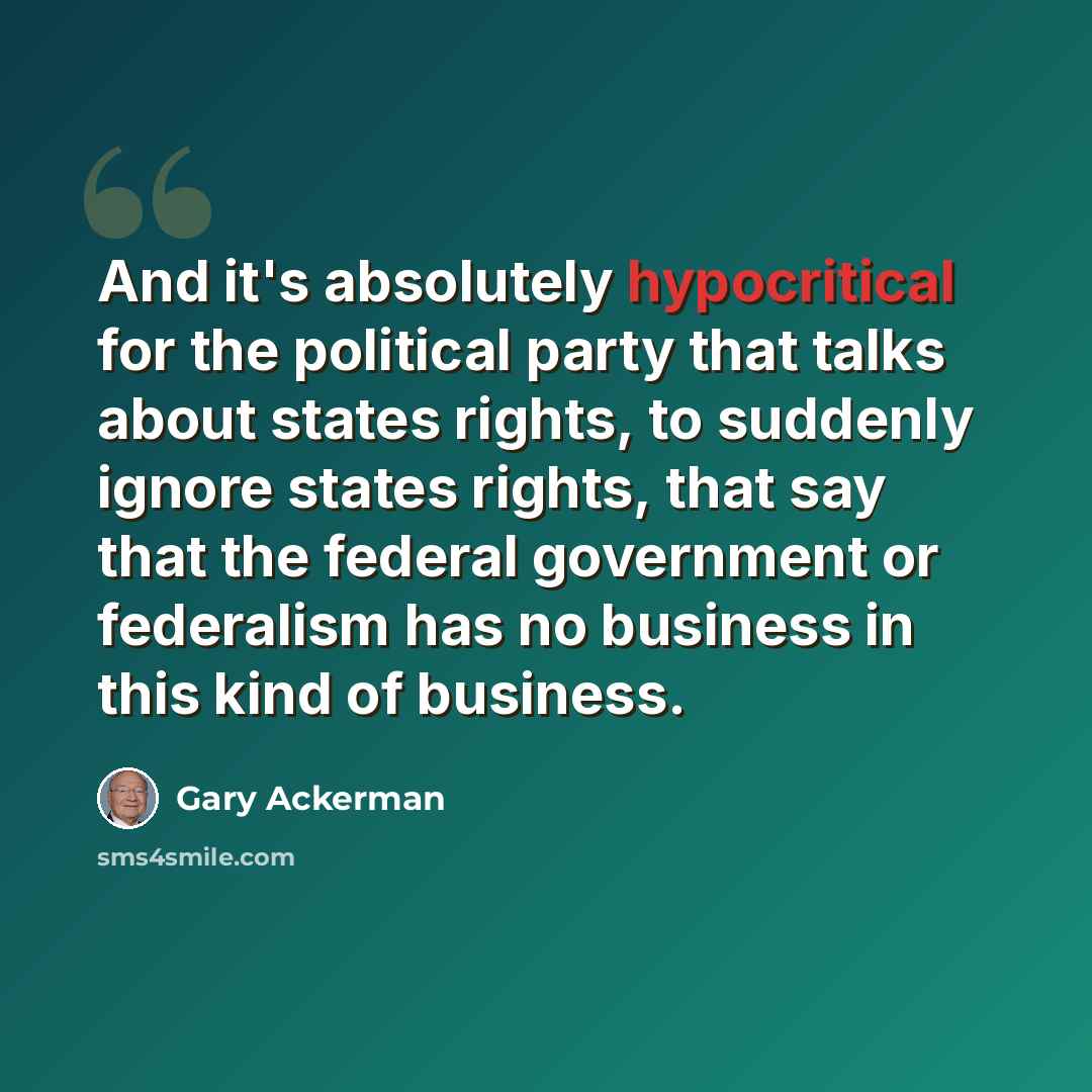 “And it's absolutely hypocritical for the political party that talks about states rights, to suddenly ignore states rights, that say that the federal government or federalism has no business in this kind of business.” quote by Gary Ackerman