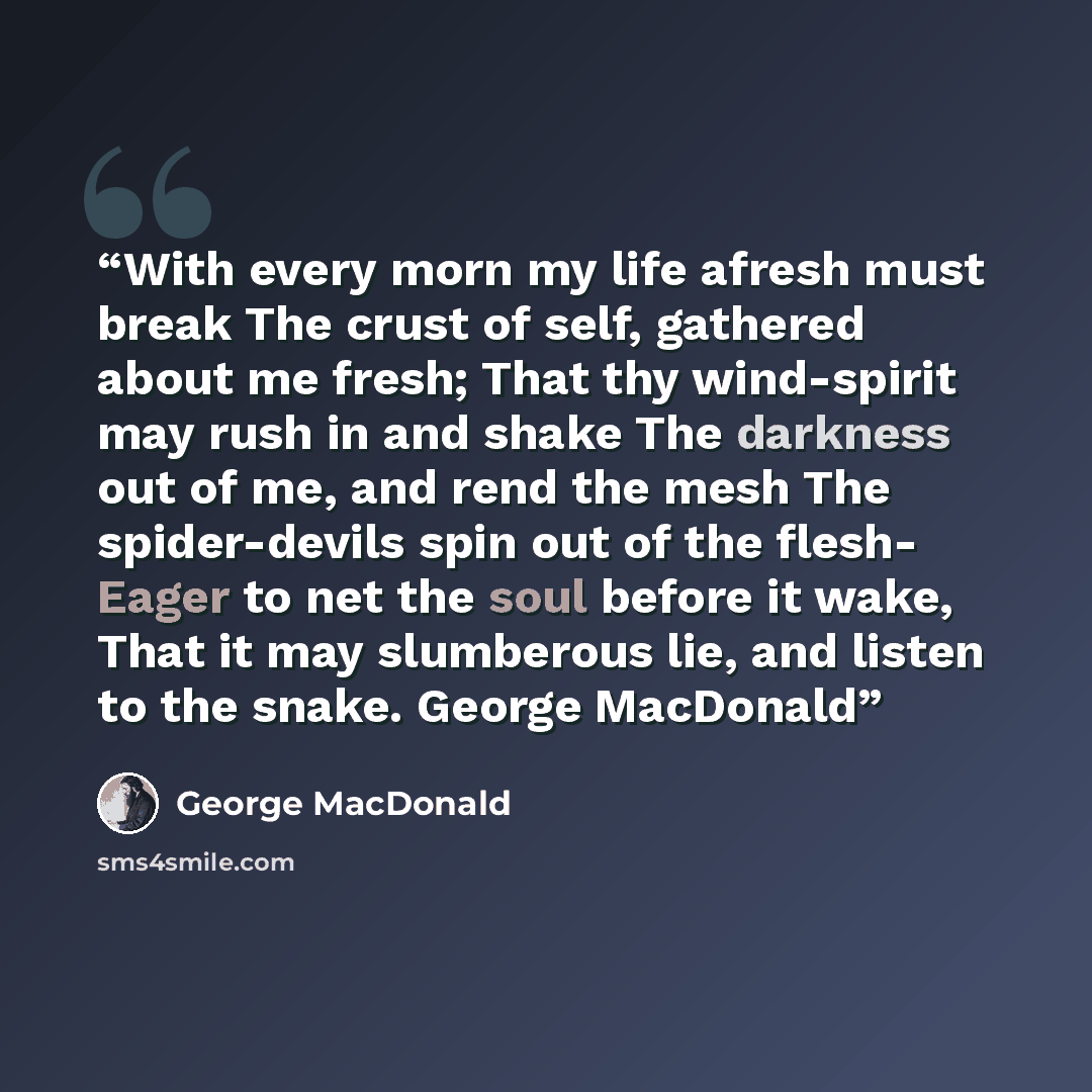 “With every morn my life afresh must break The crust of self, gathered about me fresh; That thy wind-spirit may rush in and shake The darkness out of me, and rend the mesh The spider-devils spin out of the flesh- Eager to net the soul before it wake, That it may slumberous lie, and listen to the…” quote by George MacDonald