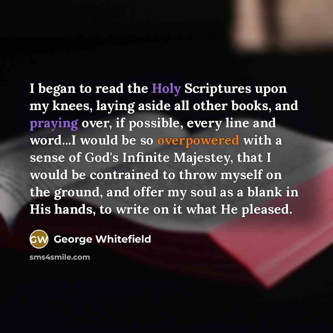 “I began to read the Holy Scriptures upon my knees, laying aside all other books, and praying over, if possible, every line and word...I would be so overpowered with a sense of God's Infinite Majestey, that I would be contrained to throw myself on the ground, and offer my soul as a blank in His…” quote by George Whitefield