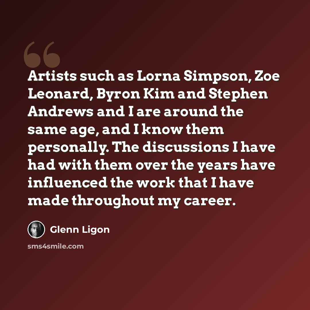 “Artists such as Lorna Simpson, Zoe Leonard, Byron Kim and Stephen Andrews and I are around the same age, and I know them personally. The discussions I have had with them over the years have influenced the work that I have made throughout my career.” quote by Glenn Ligon