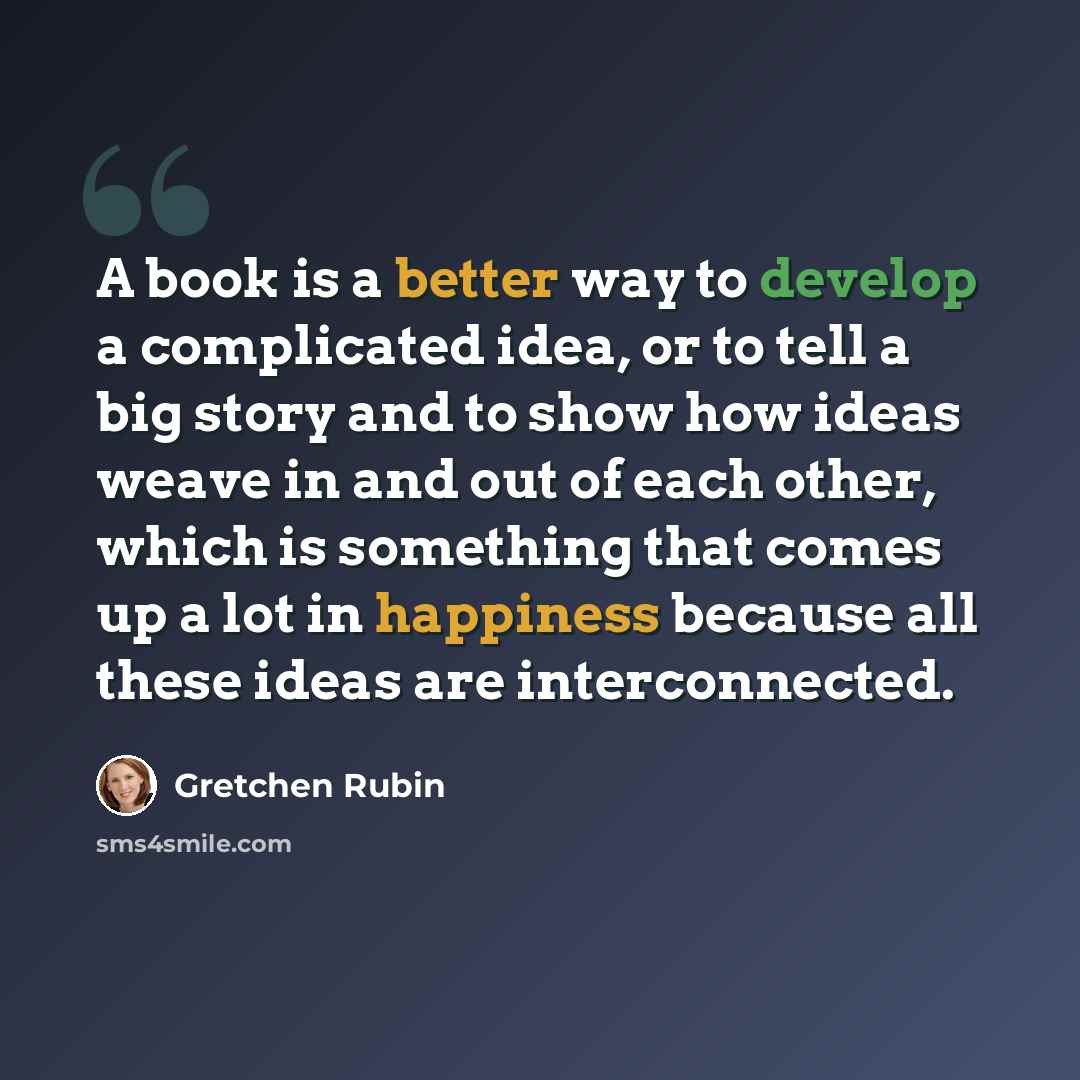 “A book is a better way to develop a complicated idea, or to tell a big story and to show how ideas weave in and out of each other, which is something that comes up a lot in happiness because all these ideas are interconnected.” quote by Gretchen Rubin