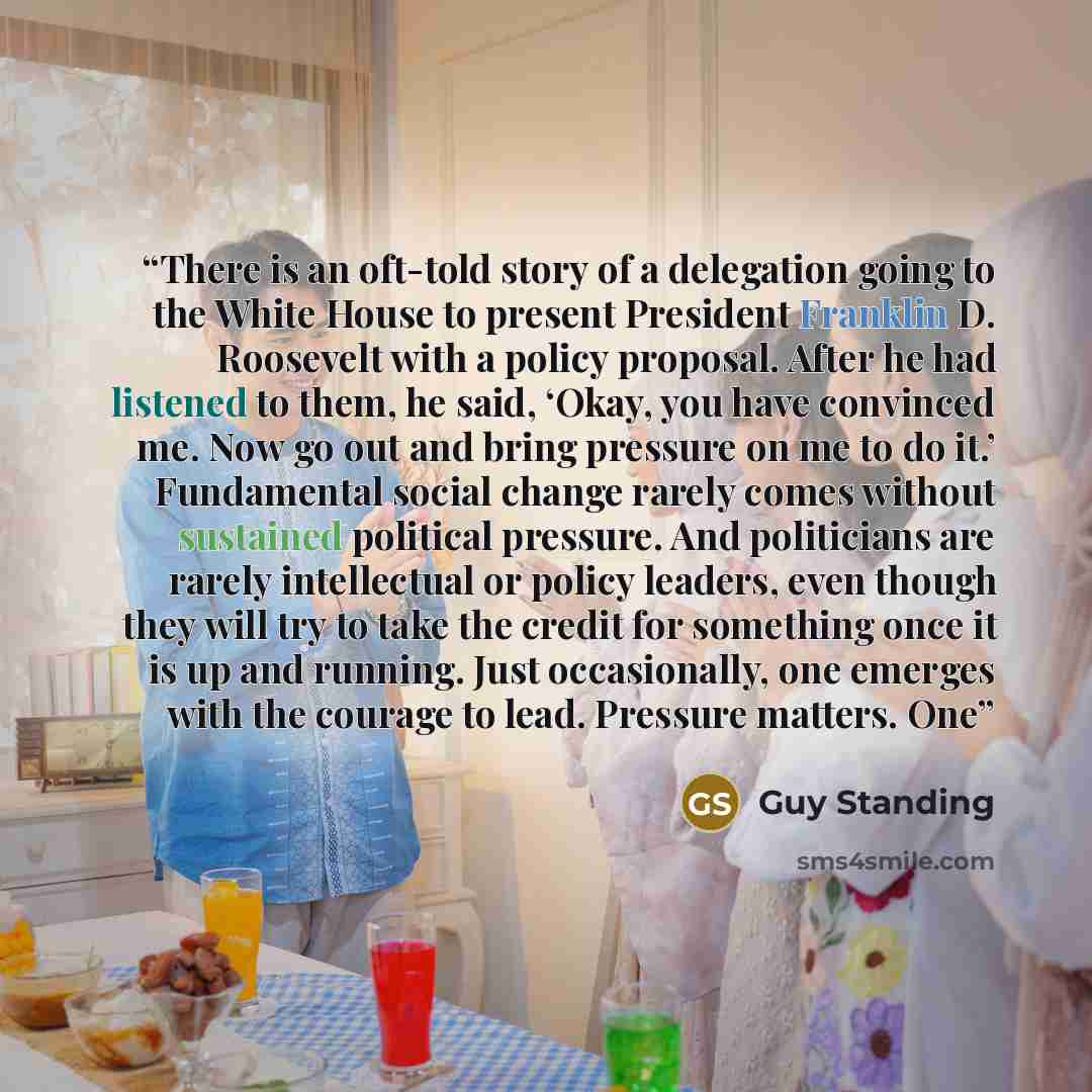“There is an oft-told story of a delegation going to the White House to present President Franklin D. Roosevelt with a policy proposal. After he had listened to them, he said, ‘Okay, you have convinced me. Now go out and bring pressure on me to do it.’ Fundamental social change rarely comes without…” quote by Guy Standing