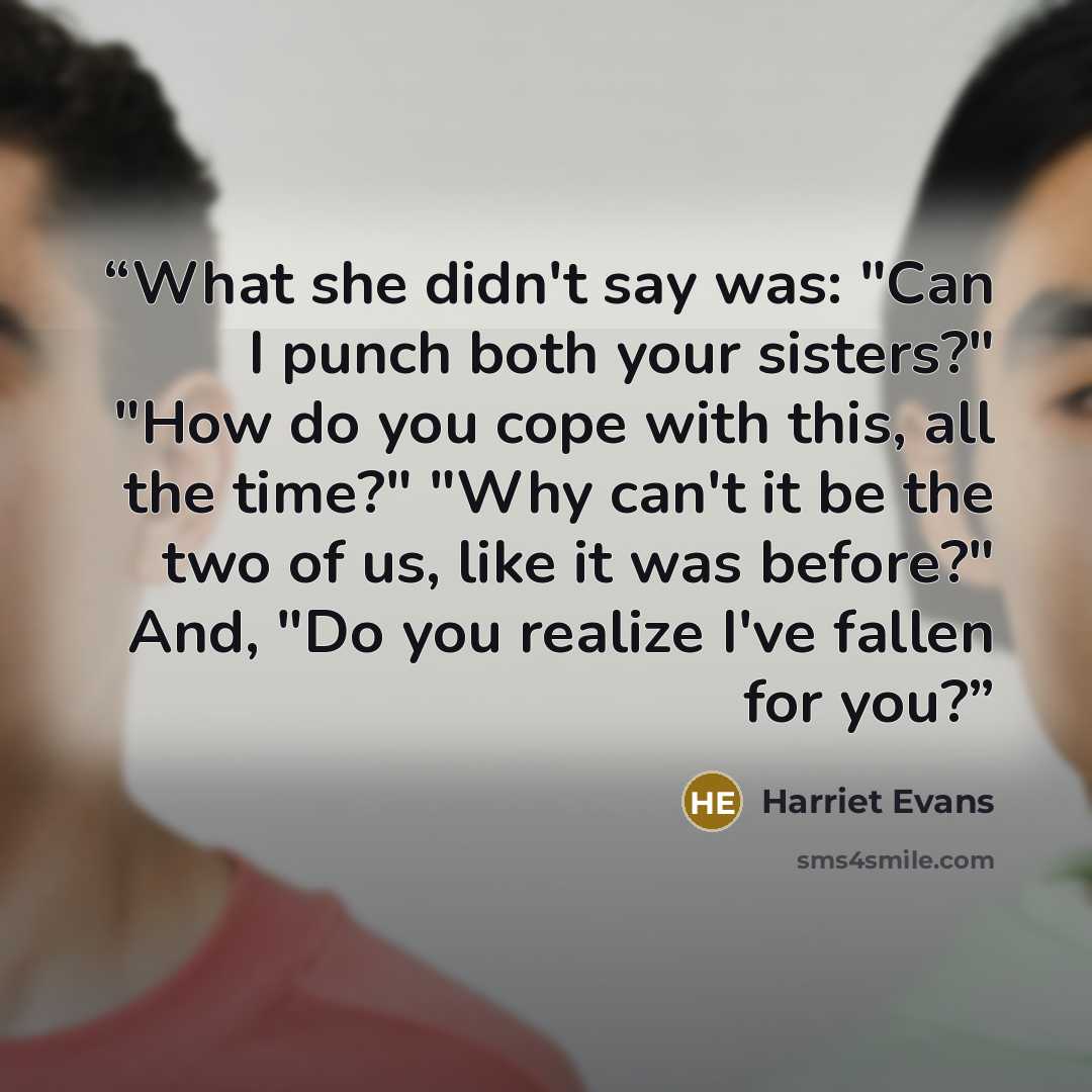 “What she didn't say was: "Can I punch both your sisters?" "How do you cope with this, all the time?" "Why can't it be the two of us, like it was before?" And, "Do you realize I've fallen for you?” quote by Harriet Evans