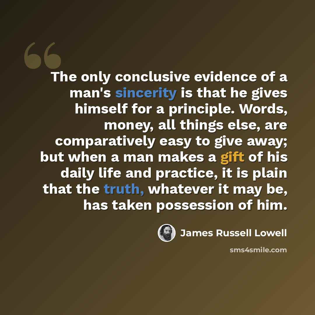 “The only conclusive evidence of a man's sincerity is that he gives himself for a principle. Words, money, all things else, are comparatively easy to give away; but when a man makes a gift of his daily life and practice, it is plain that the truth, whatever it may be, has taken possession of him.” quote by James Russell Lowell