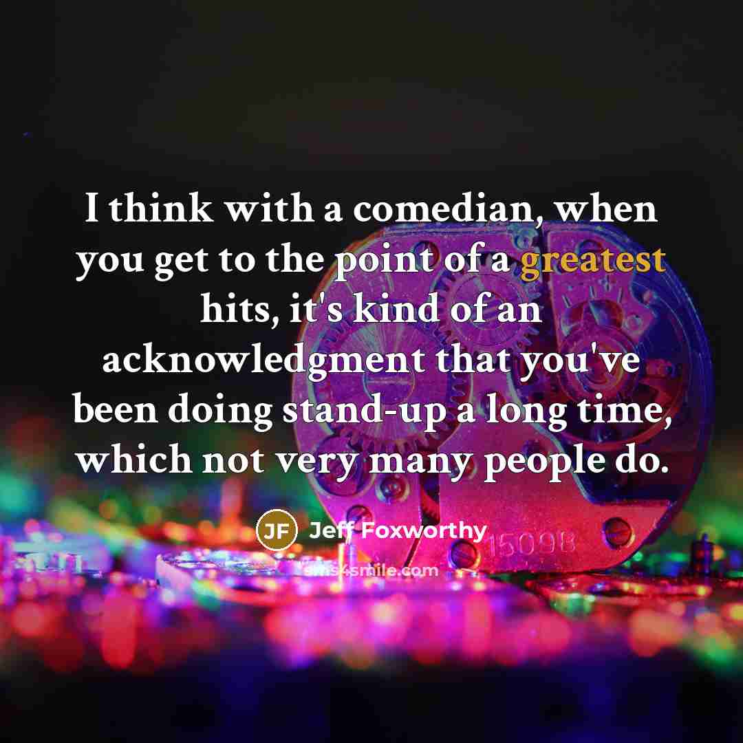 “I think with a comedian, when you get to the point of a greatest hits, it's kind of an acknowledgment that you've been doing stand-up a long time, which not very many people do.” quote by Jeff Foxworthy