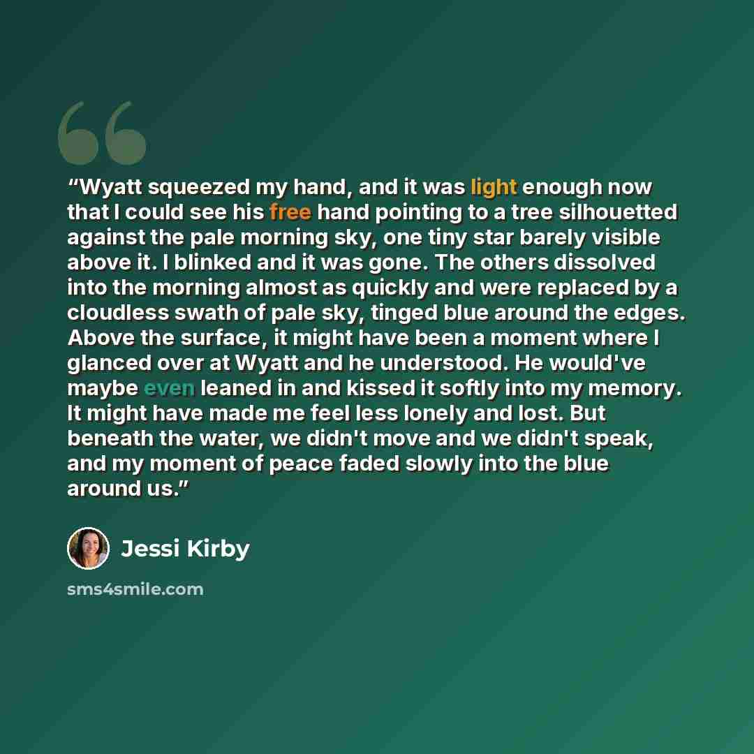 “Wyatt squeezed my hand, and it was light enough now that I could see his free hand pointing to a tree silhouetted against the pale morning sky, one tiny star barely visible above it. I blinked and it was gone. The others dissolved into the morning almost as quickly and were replaced by a cloudless…” quote by Jessi Kirby