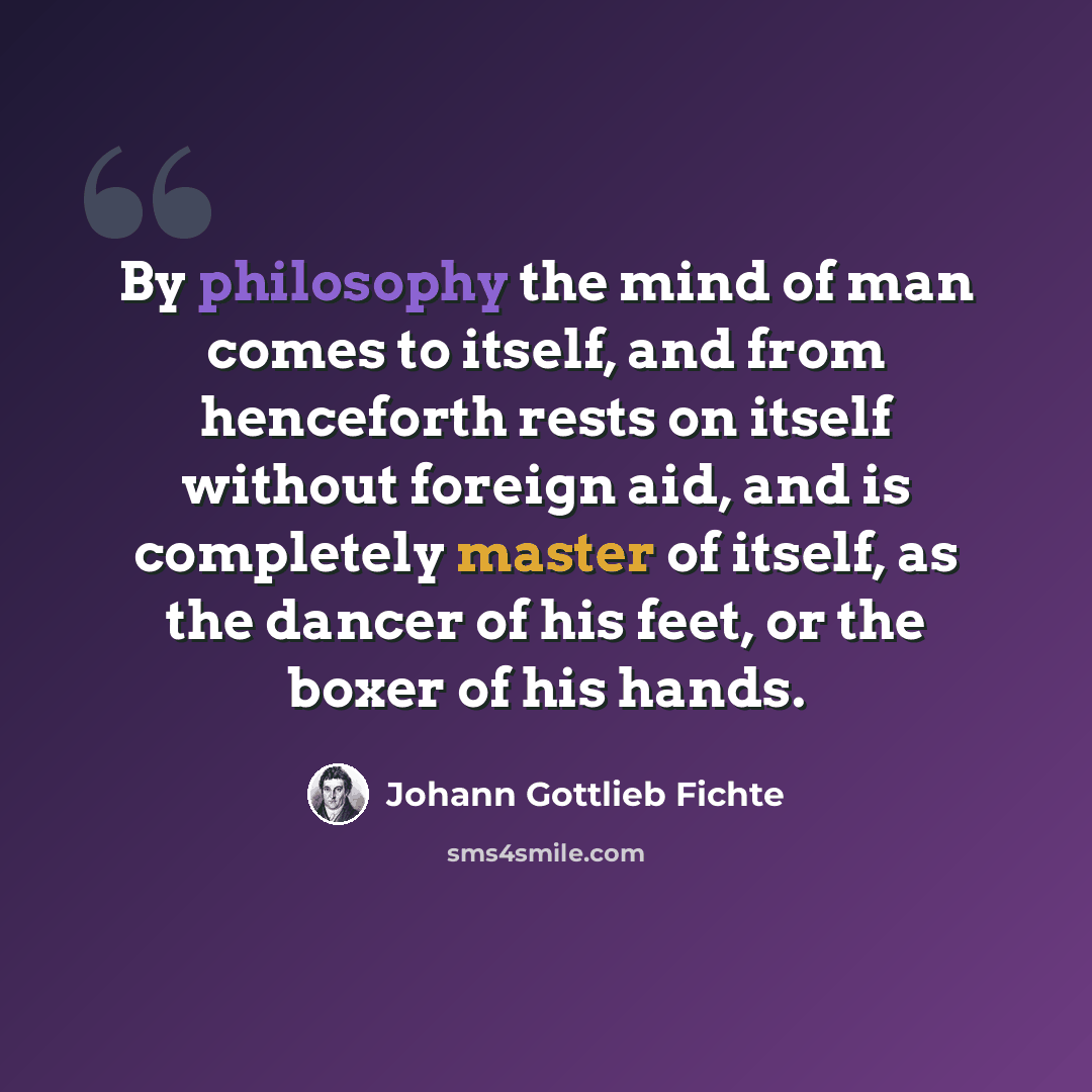 “By philosophy the mind of man comes to itself, and from henceforth rests on itself without foreign aid, and is completely master of itself, as the dancer of his feet, or the boxer of his hands.” quote by Johann Gottlieb Fichte