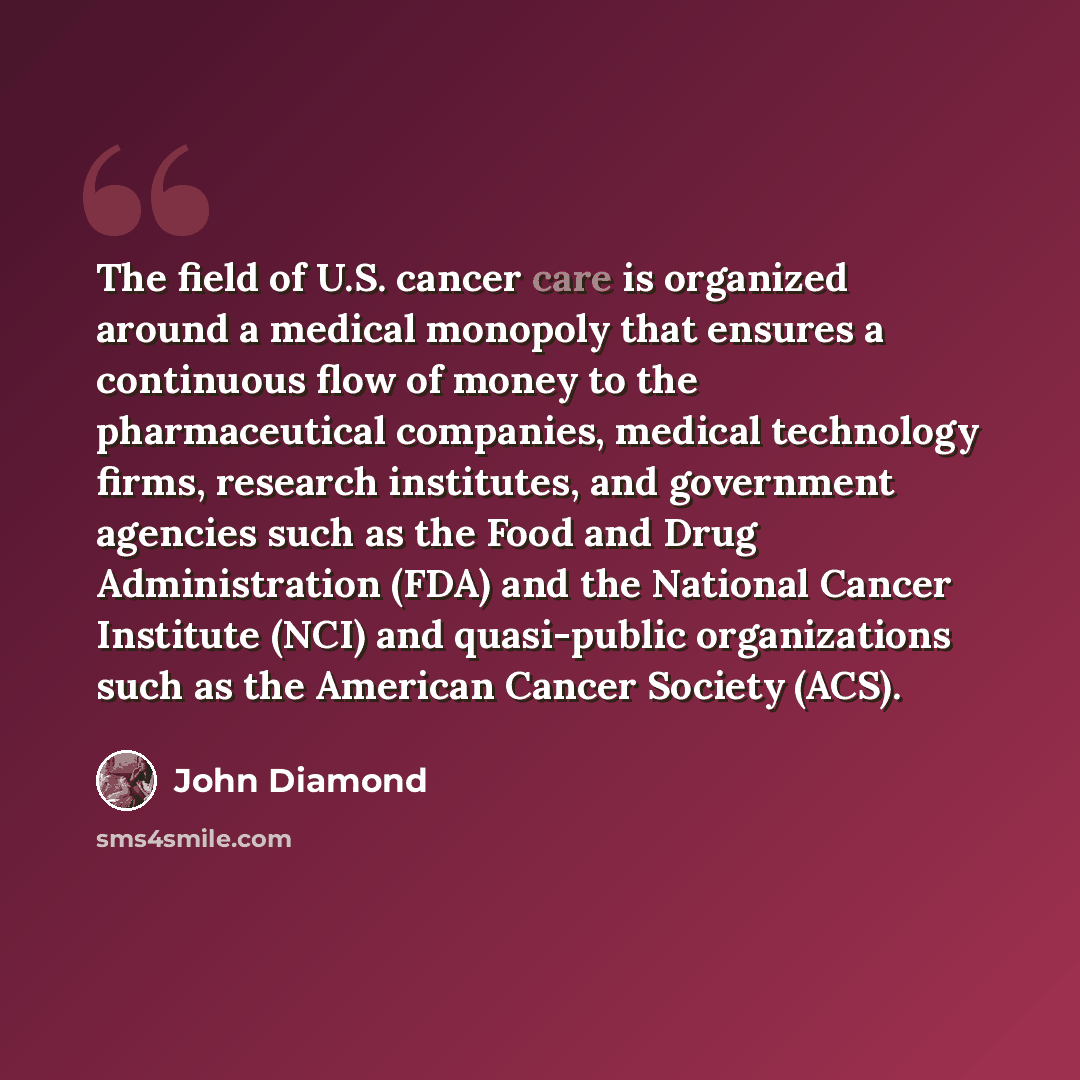 “The field of U.S. cancer care is organized around a medical monopoly that ensures a continuous flow of money to the pharmaceutical companies, medical technology firms, research institutes, and government agencies such as the Food and Drug Administration (FDA) and the National Cancer Institute…” quote by John Diamond
