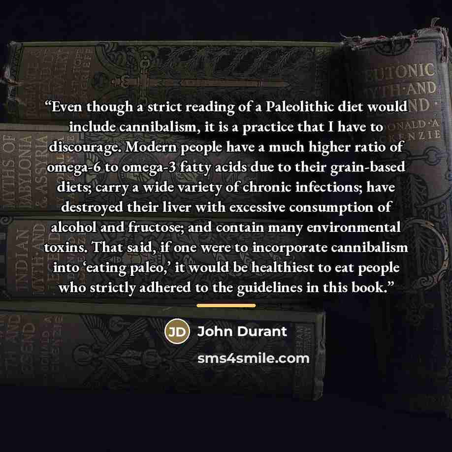“Even though a strict reading of a Paleolithic diet would include cannibalism, it is a practice that I have to discourage. Modern people have a much higher ratio of omega-6 to omega-3 fatty acids due to their grain-based diets; carry a wide variety of chronic infections; have destroyed their liver…” quote by John Durant
