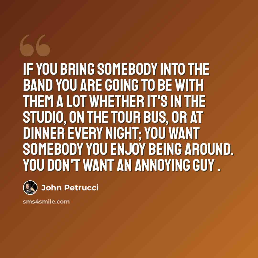 “If you bring somebody into the band you are going to be with them a lot whether it's in the studio, on the tour bus, or at dinner every night; you want somebody you enjoy being around. You don't want an annoying guy .” quote by John Petrucci