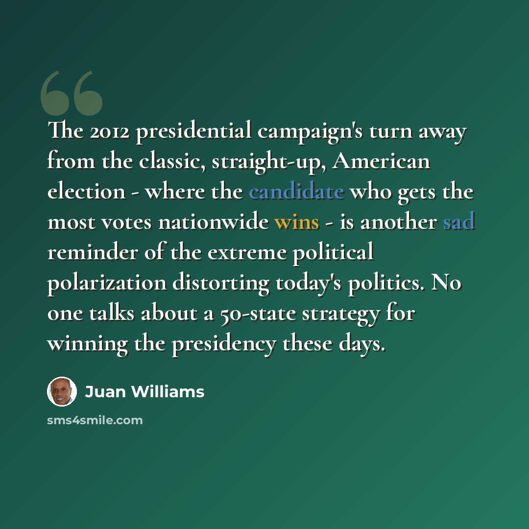 “The 2012 presidential campaign's turn away from the classic, straight-up, American election - where the candidate who gets the most votes nationwide wins - is another sad reminder of the extreme political polarization distorting today's politics. No one talks about a 50-state strategy for winning…” quote by Juan Williams