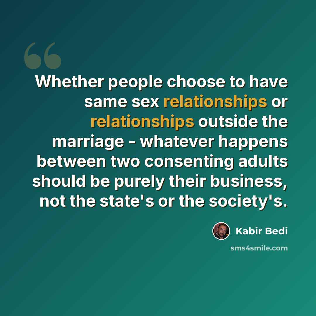 “Whether people choose to have same sex relationships or relationships outside the marriage - whatever happens between two consenting adults should be purely their business, not the state's or the society's.” quote by Kabir Bedi