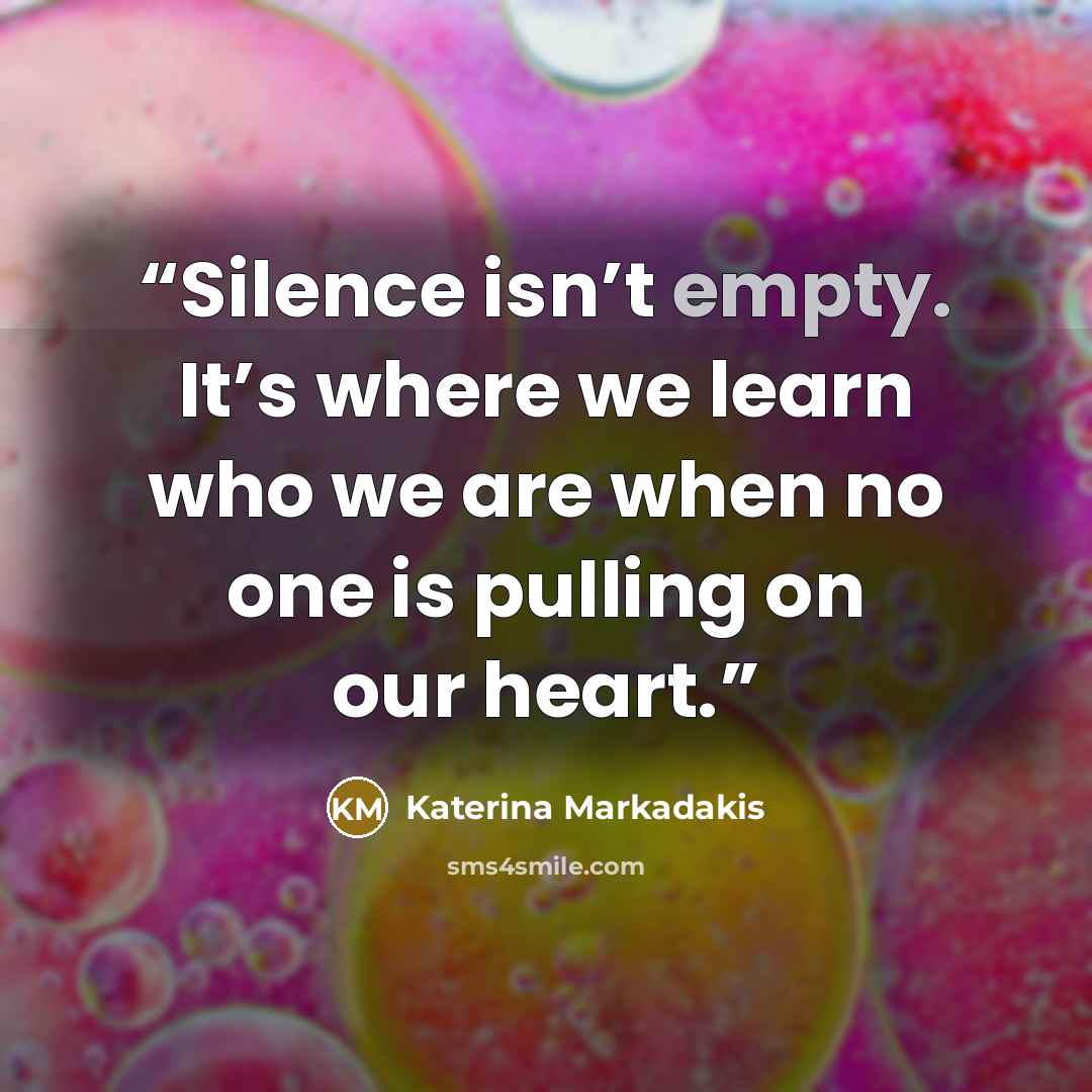 “Silence isn’t empty. It’s where we learn who we are when no one is pulling on our heart.” quote by Katerina Markadakis