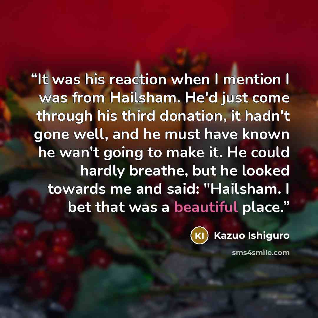 “It was his reaction when I mention I was from Hailsham. He'd just come through his third donation, it hadn't gone well, and he must have known he wan't going to make it. He could hardly breathe, but he looked towards me and said: "Hailsham. I bet that was a beautiful place.” quote by Kazuo Ishiguro