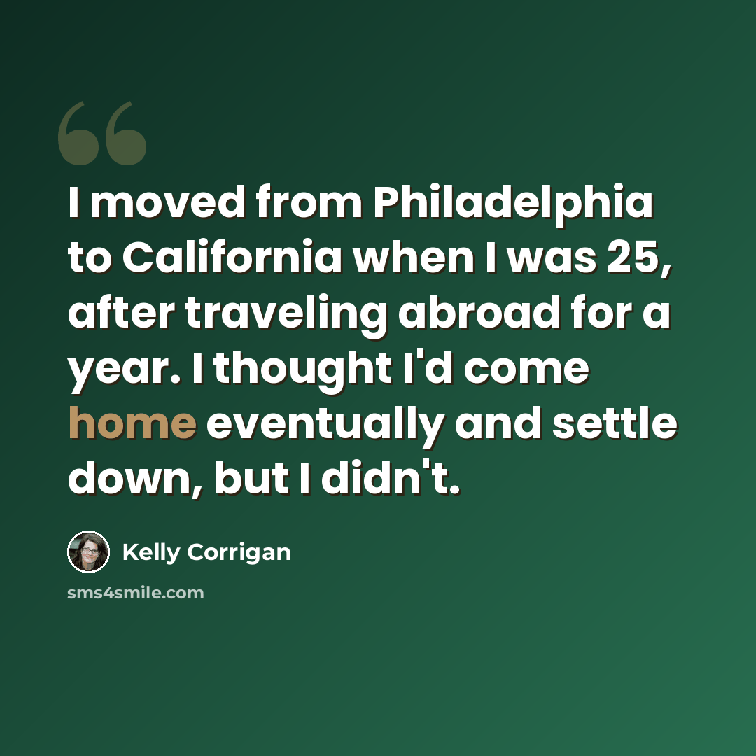 “I moved from Philadelphia to California when I was 25, after traveling abroad for a year. I thought I'd come home eventually and settle down, but I didn't.” quote by Kelly Corrigan