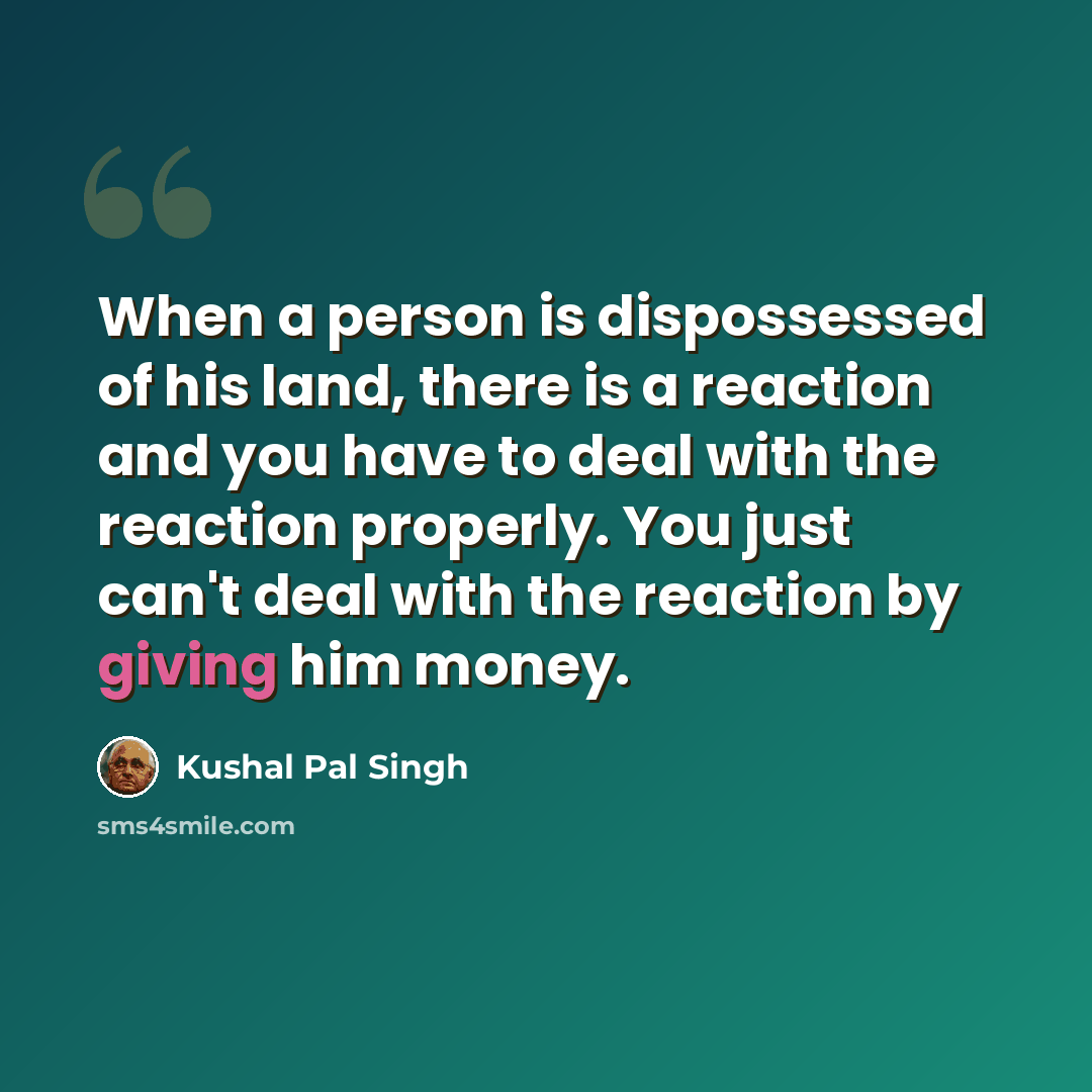 “When a person is dispossessed of his land, there is a reaction and you have to deal with the reaction properly. You just can't deal with the reaction by giving him money.” quote by Kushal Pal Singh