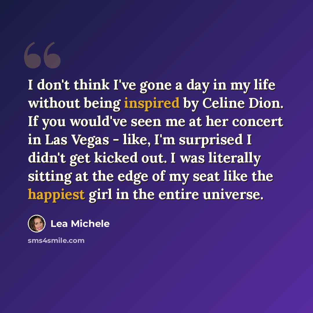 “I don't think I've gone a day in my life without being inspired by Celine Dion. If you would've seen me at her concert in Las Vegas - like, I'm surprised I didn't get kicked out. I was literally sitting at the edge of my seat like the happiest girl in the entire universe.” quote by Lea Michele
