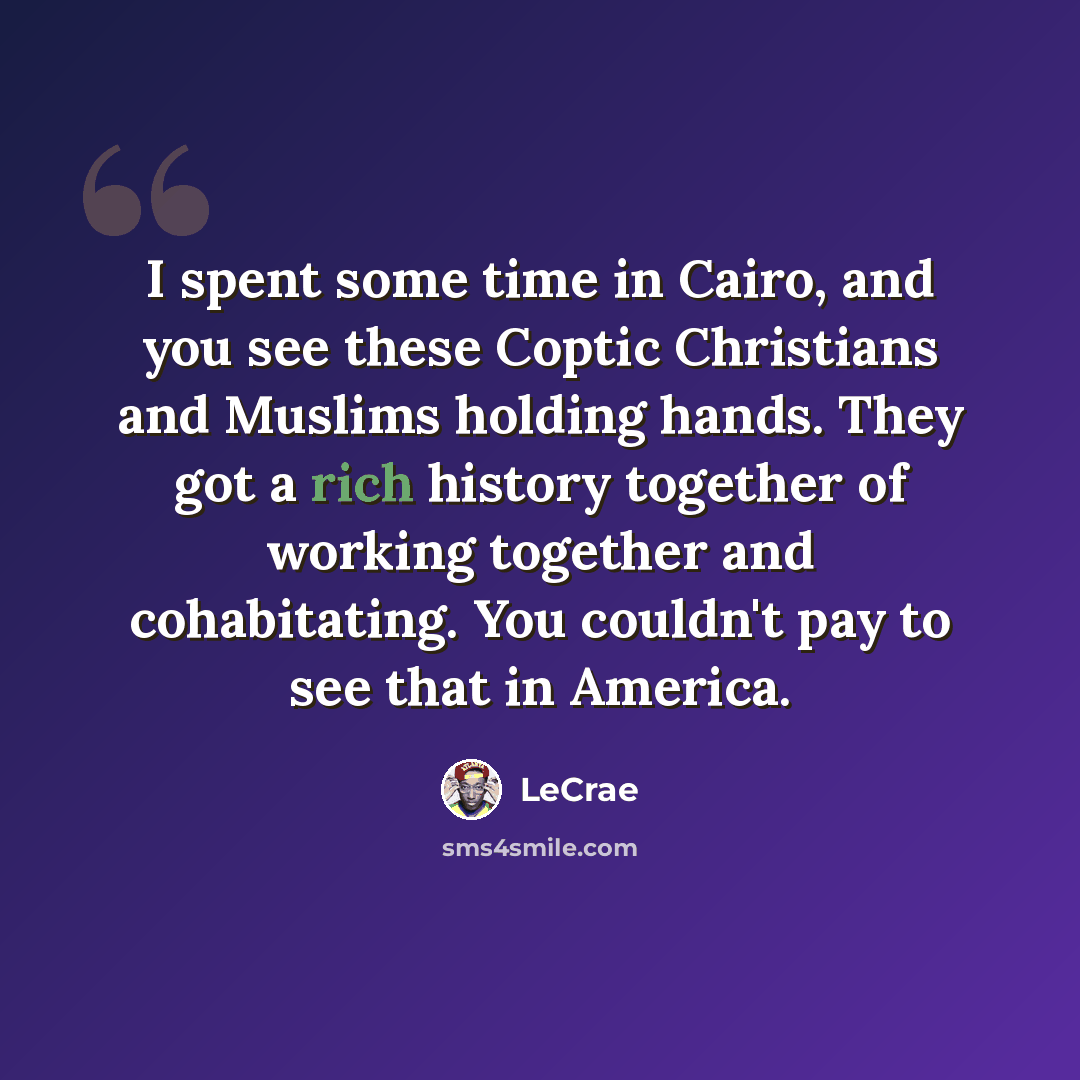 “I spent some time in Cairo, and you see these Coptic Christians and Muslims holding hands. They got a rich history together of working together and cohabitating. You couldn't pay to see that in America.” quote by Lecrae