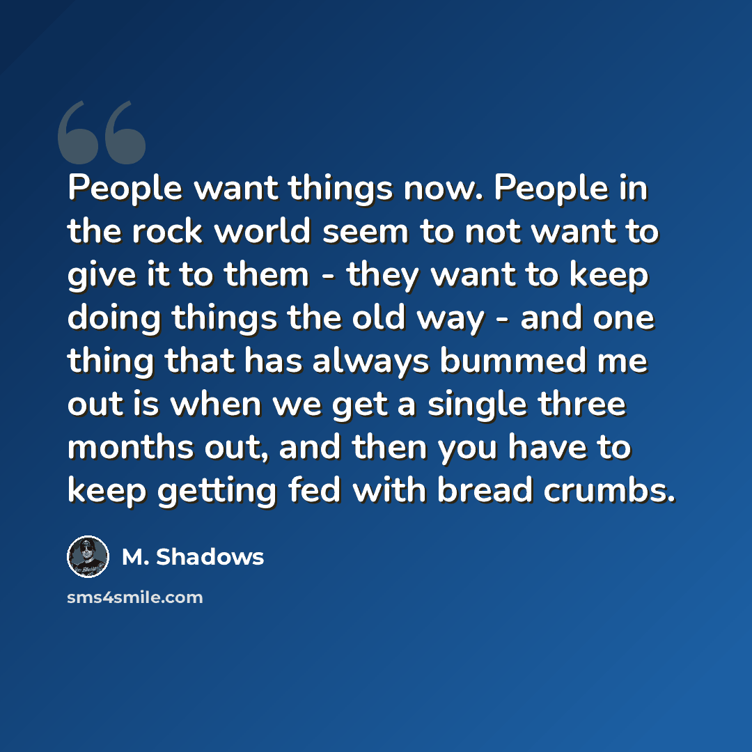 “People want things now. People in the rock world seem to not want to give it to them - they want to keep doing things the old way - and one thing that has always bummed me out is when we get a single three months out, and then you have to keep getting fed with bread crumbs.” quote by M. Shadows