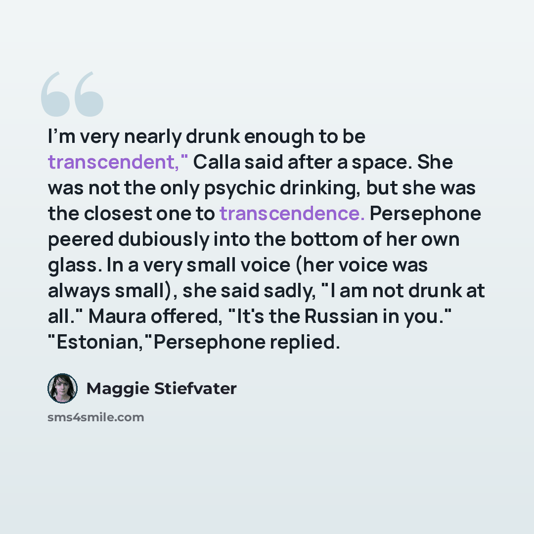 “I'm very nearly drunk enough to be transcendent," Calla said after a space. She was not the only psychic drinking, but she was the closest one to transcendence. Persephone peered dubiously into the bottom of her own glass. In a very small voice (her voice was always small), she said sadly, "I am…” quote by Maggie Stiefvater