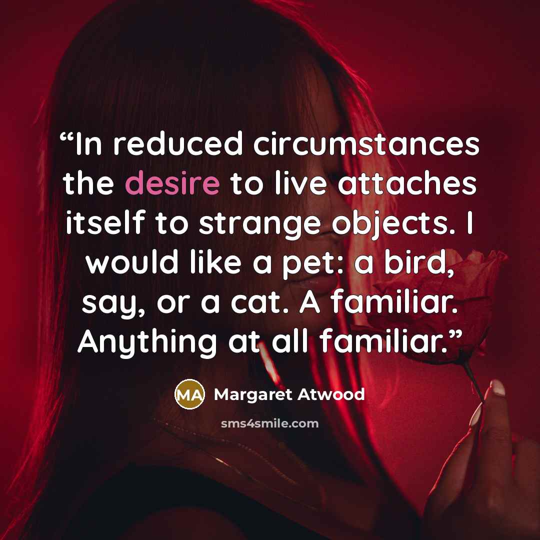 “In reduced circumstances the desire to live attaches itself to strange objects. I would like a pet: a bird, say, or a cat. A familiar. Anything at all familiar.” quote by Margaret Atwood