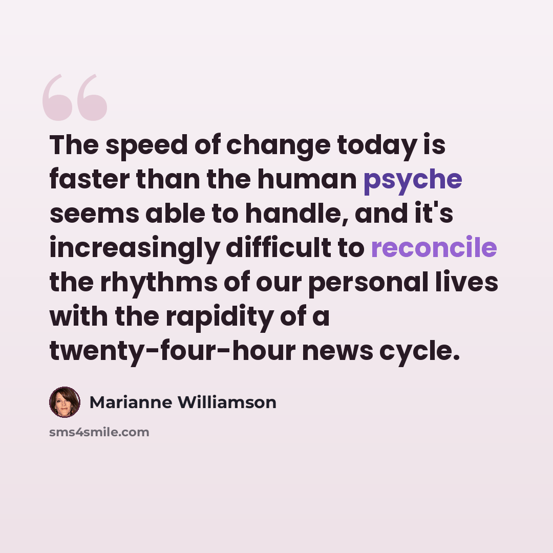 “The speed of change today is faster than the human psyche seems able to handle, and it's increasingly difficult to reconcile the rhythms of our personal lives with the rapidity of a twenty-four-hour news cycle.” quote by Marianne Williamson