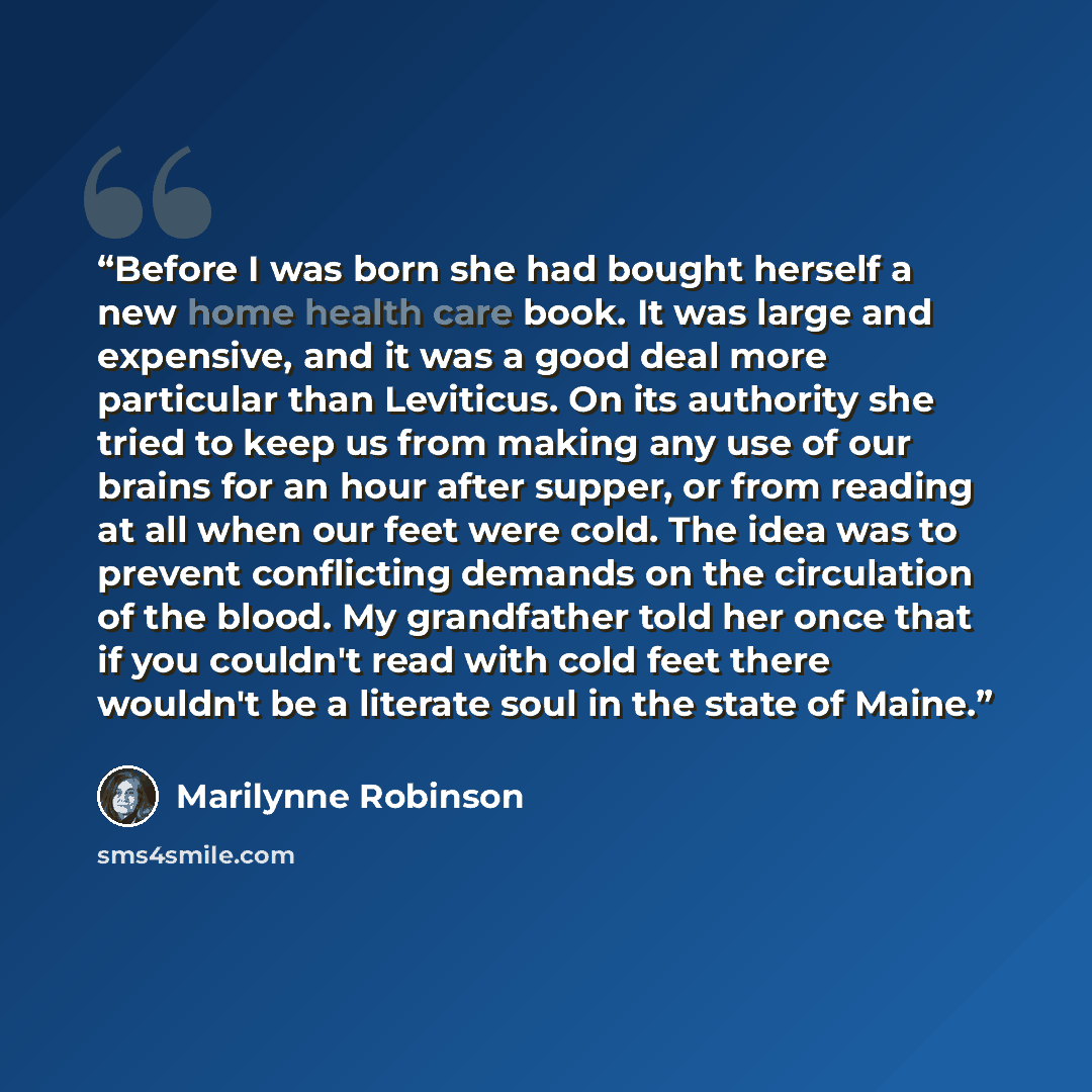 “Before I was born she had bought herself a new home health care book. It was large and expensive, and it was a good deal more particular than Leviticus. On its authority she tried to keep us from making any use of our brains for an hour after supper, or from reading at all when our feet were cold…” quote by Marilynne Robinson