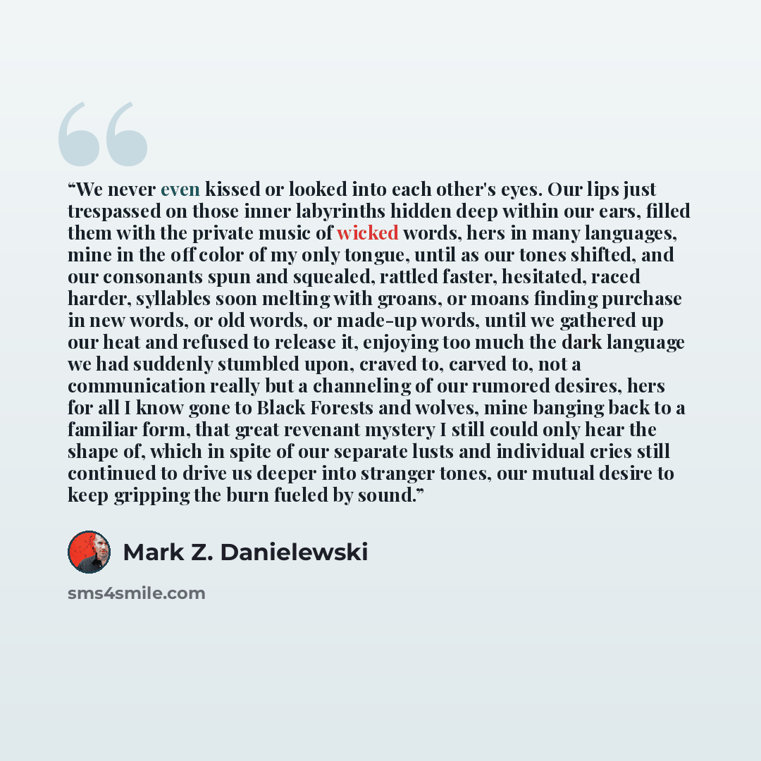 “We never even kissed or looked into each other's eyes. Our lips just trespassed on those inner labyrinths hidden deep within our ears, filled them with the private music of wicked words, hers in many languages, mine in the off color of my only tongue, until as our tones shifted, and our consonants…” quote by Mark Z. Danielewski