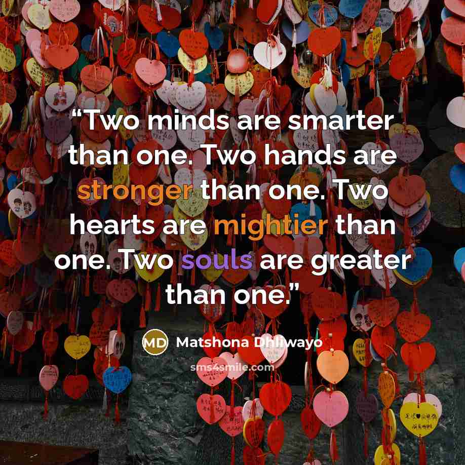 “Two minds are smarter than one. Two hands are stronger than one. Two hearts are mightier than one. Two souls are greater than one.” quote by Matshona Dhliwayo