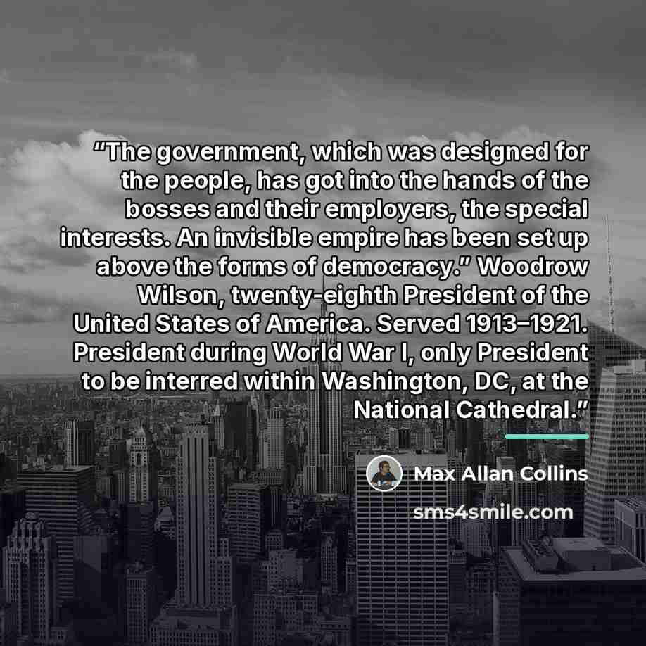 “The government, which was designed for the people, has got into the hands of the bosses and their employers, the special interests. An invisible empire has been set up above the forms of democracy.” Woodrow Wilson, twenty-eighth President of the United States of America. Served 1913–1921…” quote by Max Allan Collins
