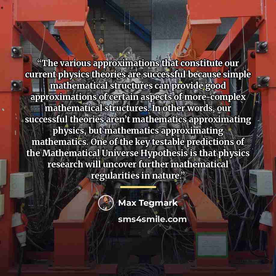 “The various approximations that constitute our current physics theories are successful because simple mathematical structures can provide good approximations of certain aspects of more-complex mathematical structures. In other words, our successful theories aren’t mathematics approximating…” quote by Max Tegmark